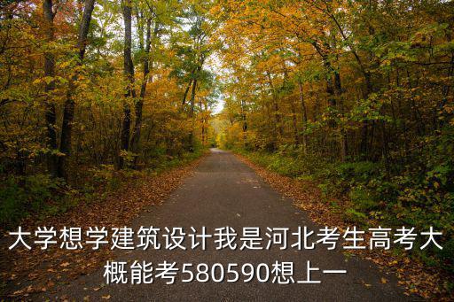 大学想学建筑设计我是河北考生高考大概能考580590想上一