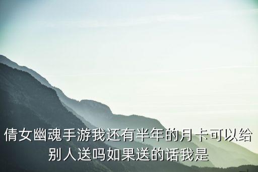 倩女幽魂手游我还有半年的月卡可以给别人送吗如果送的话我是
