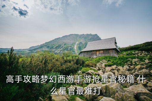 高手攻略梦幻西游手游抢星官秘籍 什么星官最难打