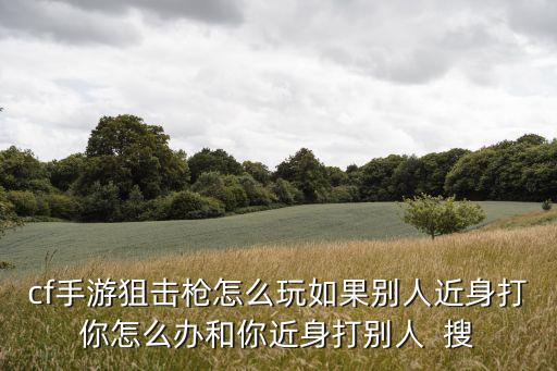 cf手游狙击枪怎么玩如果别人近身打你怎么办和你近身打别人  搜