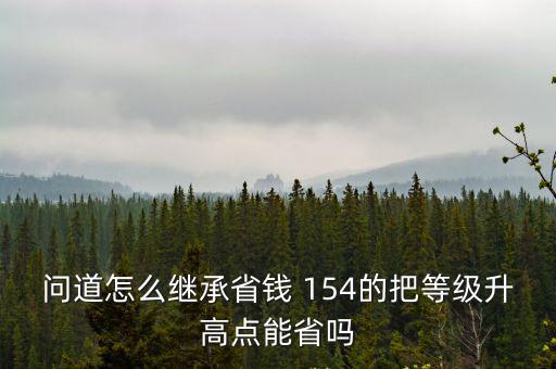 问道怎么继承省钱 154的把等级升高点能省吗