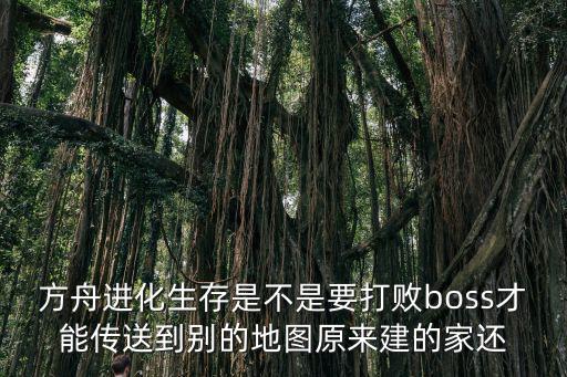 方舟进化生存是不是要打败boss才能传送到别的地图原来建的家还