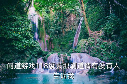问道游戏118级去那刷道情有没有人告诉我