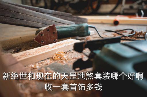 新绝世和现在的天罡地煞套装哪个好啊收一套首饰多钱