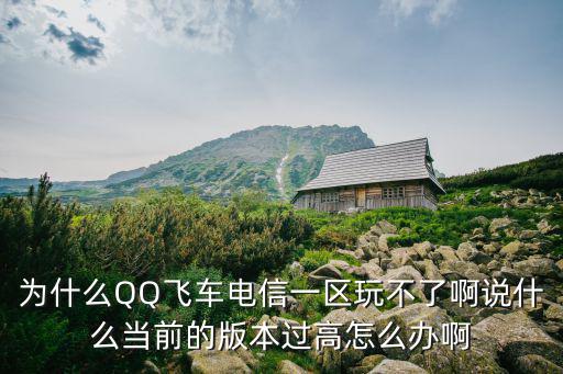 为什么QQ飞车电信一区玩不了啊说什么当前的版本过高怎么办啊