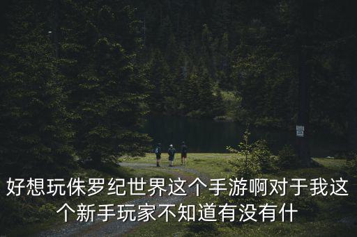 侏罗纪世界手游战斗怎么玩，好想玩侏罗纪世界这个手游啊对于我这个新手玩家不知道有没有什