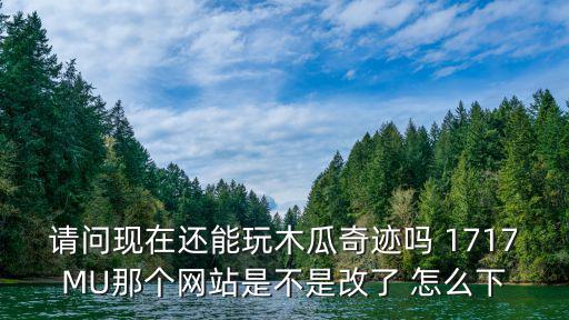 请问现在还能玩木瓜奇迹吗 1717MU那个网站是不是改了 怎么下