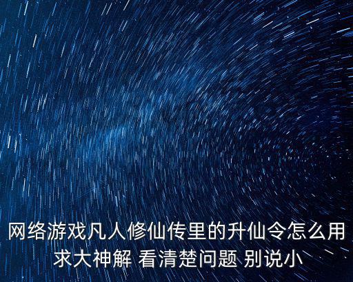 网络游戏凡人修仙传里的升仙令怎么用 求大神解 看清楚问题 别说小