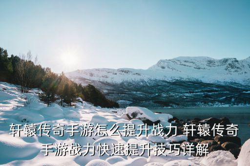 轩辕传奇手游新区怎么提升战力，轩辕传奇战斗力提升方法