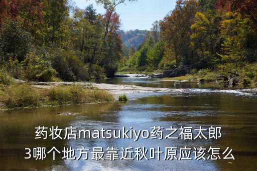 都市建设者手游海外产业怎么玩，药妆店matsukiyo药之福太郎 3哪个地方最靠近秋叶原应该怎么