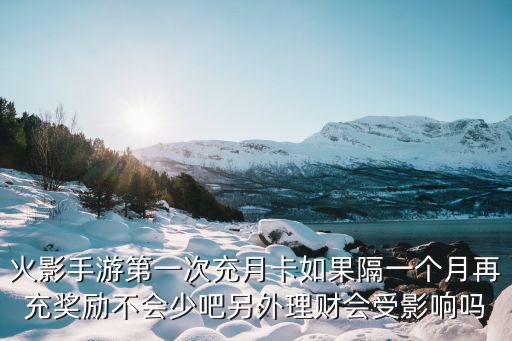 火影手游第一次充月卡如果隔一个月再充奖励不会少吧另外理财会受影响吗