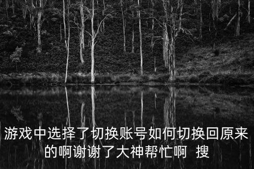 游戏中选择了切换账号如何切换回原来的啊谢谢了大神帮忙啊  搜