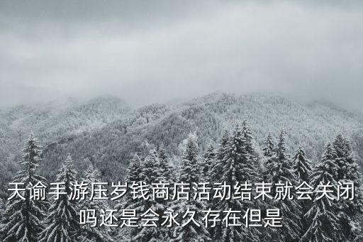 天谕手游压岁钱商店活动结束就会关闭吗还是会永久存在但是