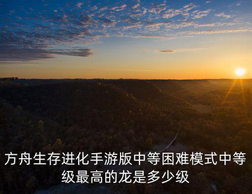 方舟生存进化手游版中等困难模式中等级最高的龙是多少级