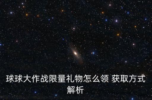 球球大作战平台手游怎么领大礼，球球大作战限量礼物怎么领 获取方式解析