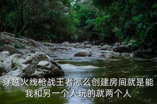 穿越火线枪战王者怎么创建房间就是能我和另一个人玩的就两个人