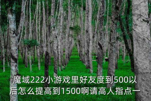 魔域222小游戏里好友度到500以后怎么提高到1500啊请高人指点一