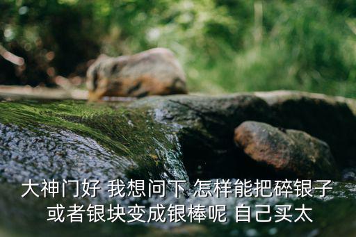 天涯明月刀手游碎银怎么倒，大神门好 我想问下 怎样能把碎银子 或者银块变成银棒呢 自己买太