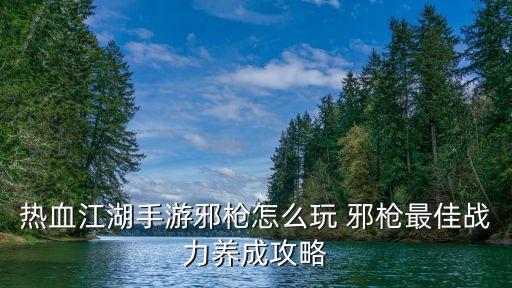 放置江湖手游邪枪怎么玩，热血江湖手游邪枪怎么玩 邪枪最佳战力养成攻略