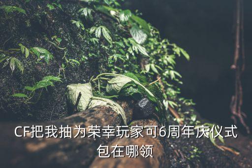 CF手游六周年血武士怎么领，CF把我抽为荣幸玩家可6周年庆仪式包在哪领