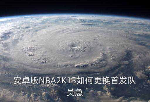 2k手游怎么首发啊，安卓版NBA2K13如何更换首发队员急