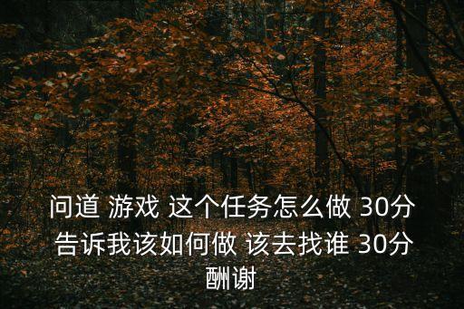 问道 游戏 这个任务怎么做 30分 告诉我该如何做 该去找谁 30分酬谢