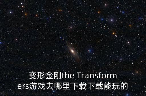 变形金刚正版手游怎么下载，变形金刚the Transformers游戏去哪里下载下载能玩的