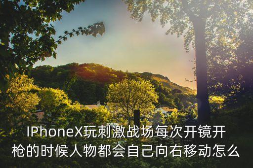 IPhoneX玩刺激战场每次开镜开枪的时候人物都会自己向右移动怎么