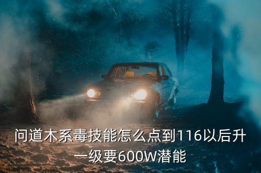 问道木系毒技能怎么点到116以后升一级要600W潜能