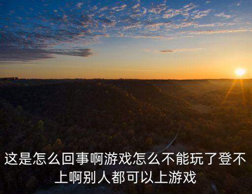 这是怎么回事啊游戏怎么不能玩了登不上啊别人都可以上游戏