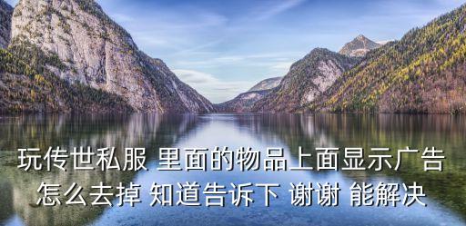 玩传世私服 里面的物品上面显示广告怎么去掉 知道告诉下 谢谢 能解决