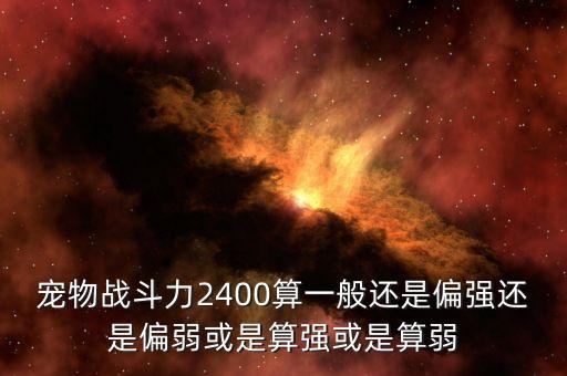 宠物战斗力2400算一般还是偏强还是偏弱或是算强或是算弱