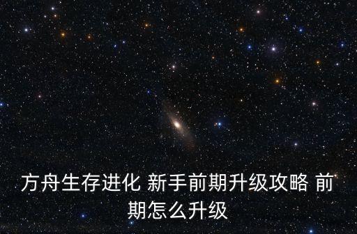 方舟生存进化 新手前期升级攻略 前期怎么升级