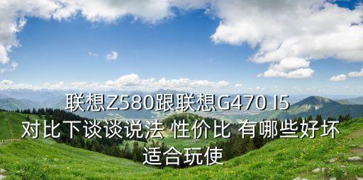 联想Z580跟联想G470 I5 对比下谈谈说法 性价比 有哪些好坏 适合玩使