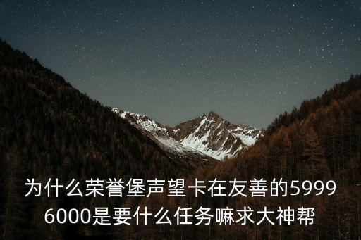 为什么荣誉堡声望卡在友善的59996000是要什么任务嘛求大神帮