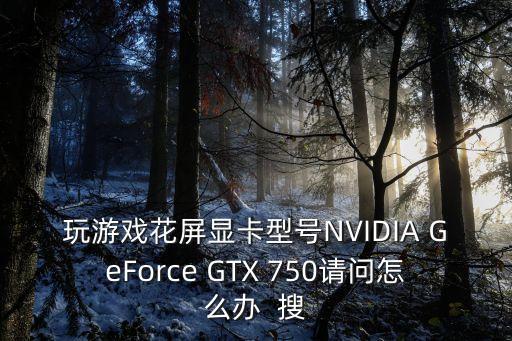 玩游戏花屏显卡型号NVIDIA GeForce GTX 750请问怎么办  搜