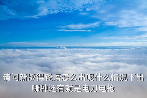请问新版得轻语怎么出呢什么情况下出哪种还有就是电刀电枪
