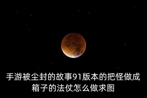手游被尘封的故事91版本的把怪做成箱子的法仗怎么做求图