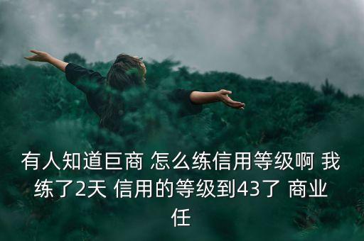 有人知道巨商 怎么练信用等级啊 我练了2天 信用的等级到43了 商业任