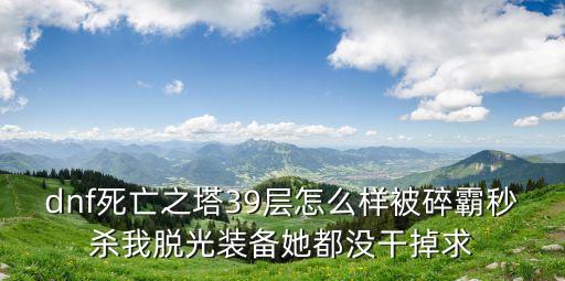dnf死亡之塔39层怎么样被碎霸秒杀我脱光装备她都没干掉求
