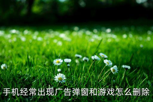 手机经常出现广告弹窗和游戏怎么删除