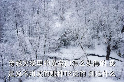 穿越火线里的黄金JU怎么获得的 我是说不用买的那种TX送的 到达什么