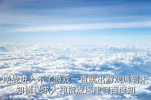 逆战进入不了游戏一直跳出游戏遇到未知错误求大神指点迷津啊百度知