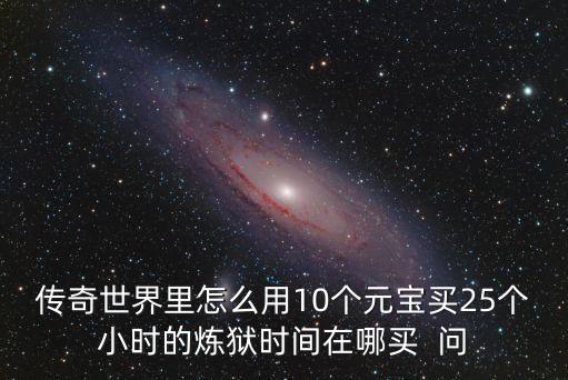 传奇世界里怎么用10个元宝买25个小时的炼狱时间在哪买  问