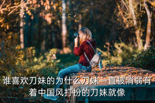 谁喜欢刀妹的为什么刀妹一直被消弱有着中国风打扮的刀妹就像