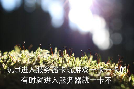 玩cf进入服务器卡玩游戏一卡一卡的有时就进入服务器就一卡不