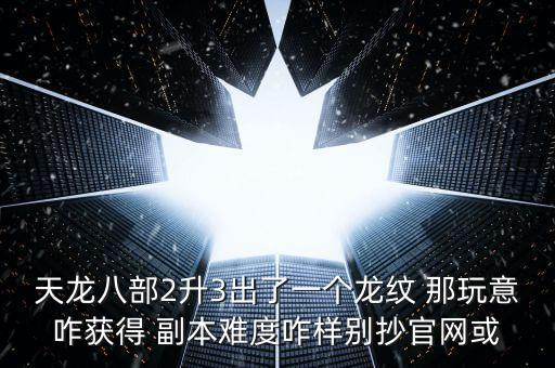 天龙八部2升3出了一个龙纹 那玩意咋获得 副本难度咋样别抄官网或