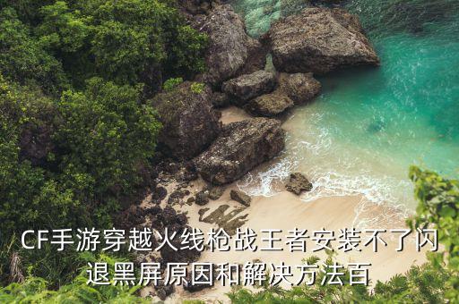 CF手游穿越火线枪战王者安装不了闪退黑屏原因和解决方法百