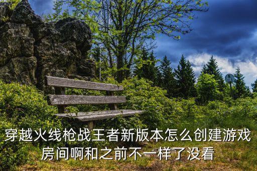 穿越火线枪战王者新版本怎么创建游戏房间啊和之前不一样了没看