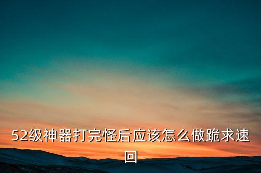 52级神器打完怪后应该怎么做跪求速回